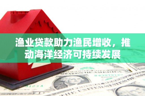 宣城渔业贷款助力渔民增收，推动海洋经济可持续发展
