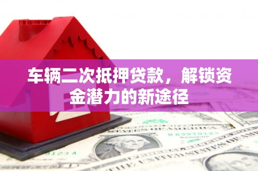 宣城车辆二次抵押贷款，解锁资金潜力的新途径